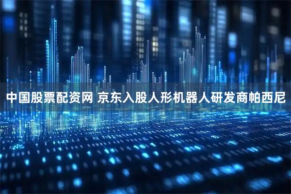 中国股票配资网 京东入股人形机器人研发商帕西尼