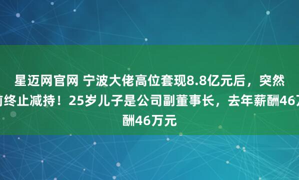 星迈网官网 宁波大佬高位套现8.8亿元后，突然提前终止减持！25岁儿子是公司副董事长，去年薪酬46万元