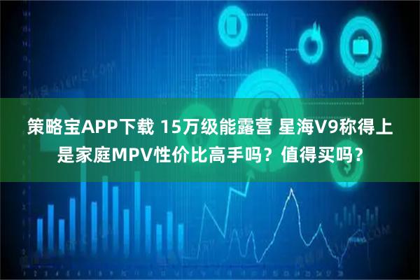 策略宝APP下载 15万级能露营 星海V9称得上是家庭MPV性价比高手吗?值得买吗?