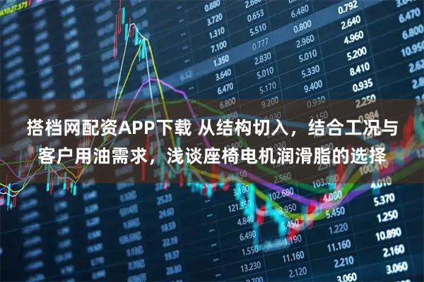 搭档网配资APP下载 从结构切入，结合工况与客户用油需求，浅谈座椅电机润滑脂的选择