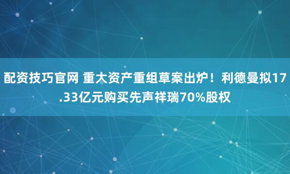 配资技巧官网 重大资产重组草案出炉!利德曼拟17.33亿元购买先声祥瑞70%股权
