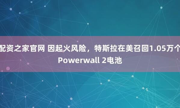 配资之家官网 因起火风险,特斯拉在美召回1.05万个Powerwall 2电池