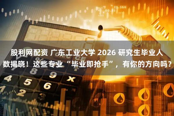 股利网配资 广东工业大学 2026 研究生毕业人数揭晓！这些专业 “毕业即抢手”，有你的方向吗？