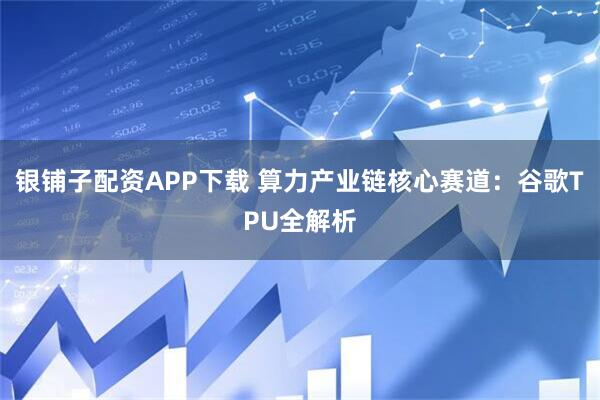 银铺子配资APP下载 算力产业链核心赛道：谷歌TPU全解析