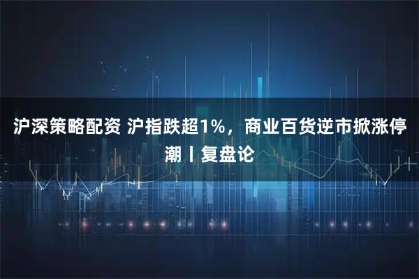 沪深策略配资 沪指跌超1%,商业百货逆市掀涨停潮丨复盘论