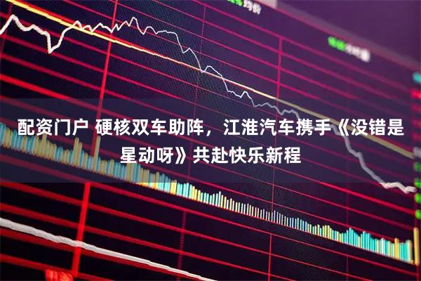 配资门户 硬核双车助阵,江淮汽车携手《没错是星动呀》共赴快乐新程