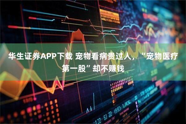 华生证券APP下载 宠物看病贵过人,“宠物医疗第一股”却不赚钱