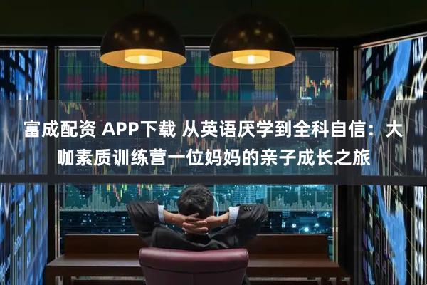 富成配资 APP下载 从英语厌学到全科自信：大咖素质训练营一位妈妈的亲子成长之旅