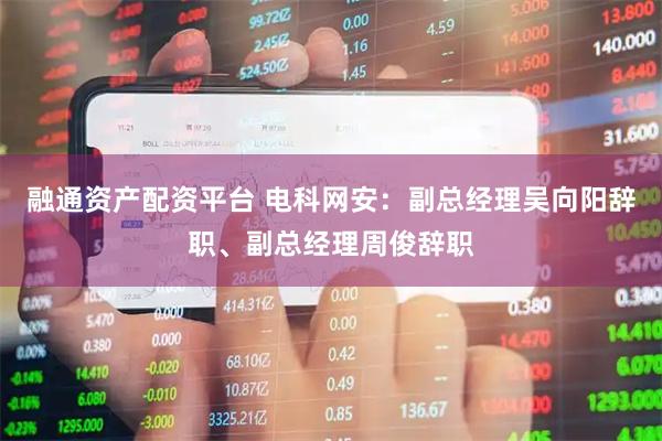 融通资产配资平台 电科网安：副总经理吴向阳辞职、副总经理周俊辞职