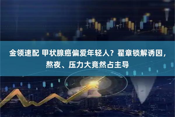 金领速配 甲状腺癌偏爱年轻人？翟章锁解诱因，熬夜、压力大竟然占主导