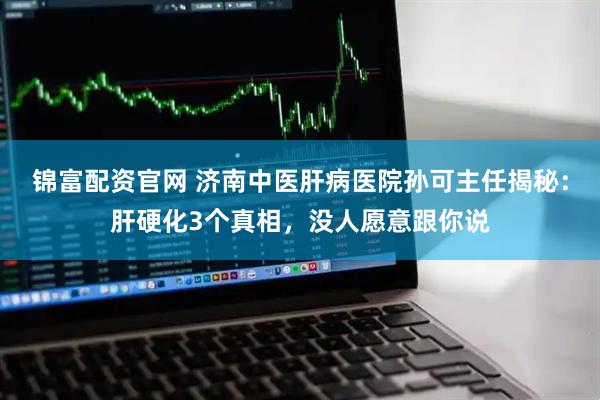 锦富配资官网 济南中医肝病医院孙可主任揭秘：肝硬化3个真相，没人愿意跟你说