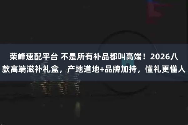 荣峰速配平台 不是所有补品都叫高端!2026八款高端滋补礼盒,产地道地+品牌加持,懂礼更懂人