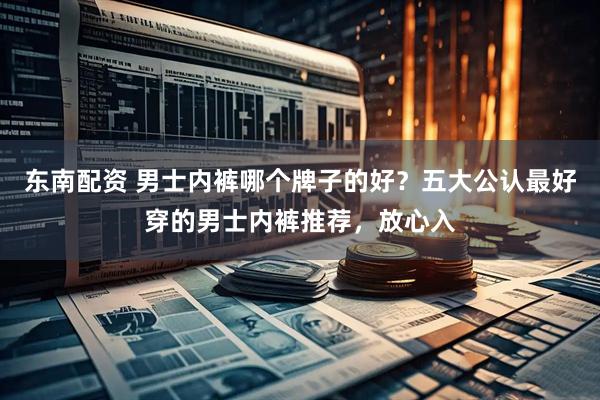 东南配资 男士内裤哪个牌子的好？五大公认最好穿的男士内裤推荐，放心入