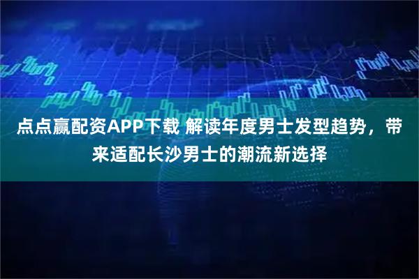 点点赢配资APP下载 解读年度男士发型趋势，带来适配长沙男士的潮流新选择