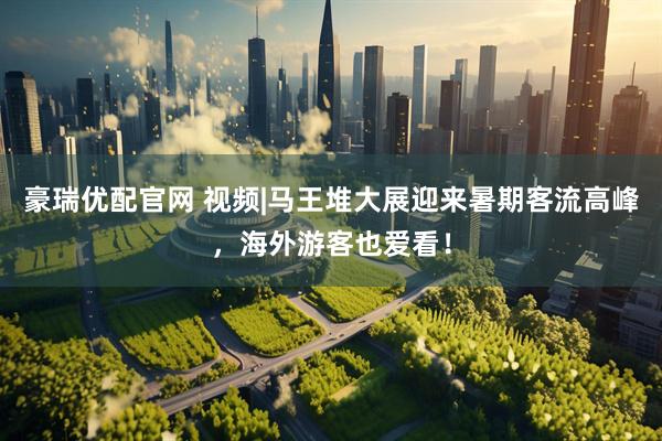 豪瑞优配官网 视频|马王堆大展迎来暑期客流高峰，海外游客也爱看！