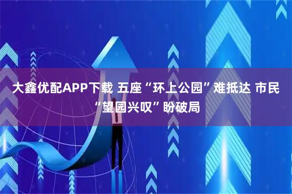 大鑫优配APP下载 五座“环上公园”难抵达 市民“望园兴叹”盼破局