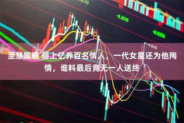 至慧策略 砸上亿养百名情人，一代女星还为他殉情，谁料最后竟无一人送终