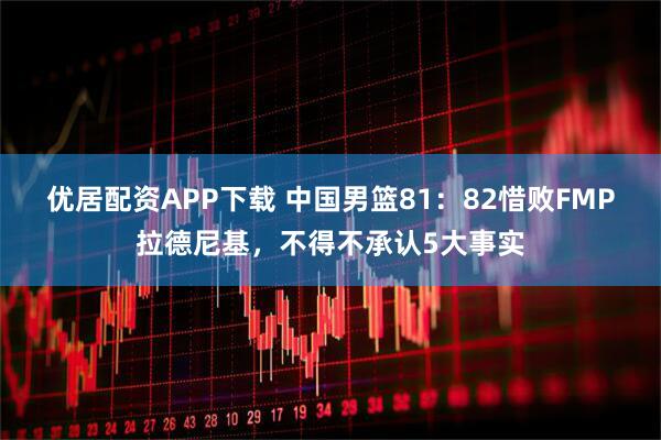 优居配资APP下载 中国男篮81：82惜败FMP拉德尼基，不得不承认5大事实