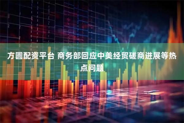 方圆配资平台 商务部回应中美经贸磋商进展等热点问题