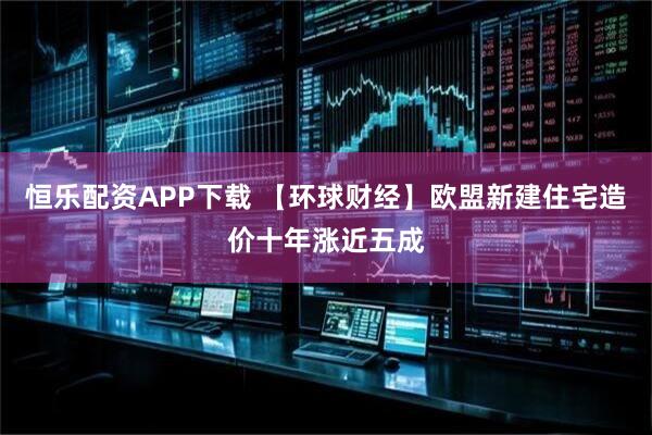 恒乐配资APP下载 【环球财经】欧盟新建住宅造价十年涨近五成