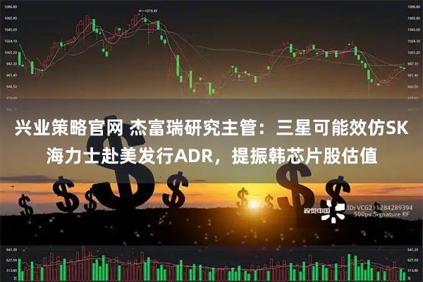 兴业策略官网 杰富瑞研究主管：三星可能效仿SK海力士赴美发行ADR，提振韩芯片股估值