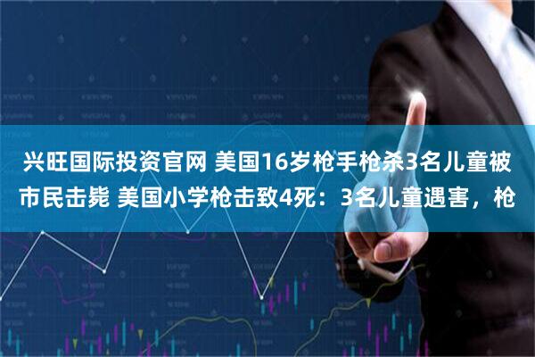 兴旺国际投资官网 美国16岁枪手枪杀3名儿童被市民击毙 美国小学枪击致4死：3名儿童遇害，枪
